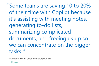 “Some teams are saving 10 to 20% of their time with Copilot because it’s assisting with meeting notes, generating to-do lists, summarizing complicated documents, and freeing us up so we can concentrate on the bigger tasks.”—Alex Pilsworth, Chief Technology Officer, Floww