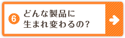 6.どんな製品に生まれ変わるの？