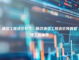 通信工程造价软件：高效通信工程造价预算管理工具推荐