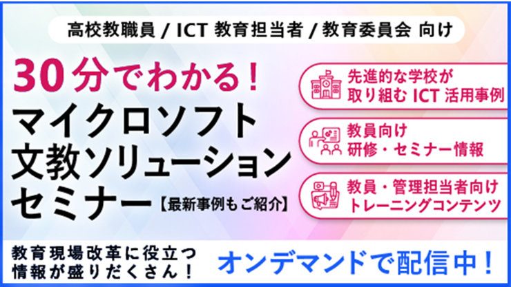 高校教職員/ICT 教育担当者/教育委員会 向け 30分でわかる! マイクロソフト 文教ソリューション セミナー【最新事例もご紹分】 先進的な学校が 取り組む ICT 活用事例 教員向け 研修·セミナー情報 教員·管理担当者向け トレーニングコンテンツ 教育現場改革に役立つ 情報が盛りだくさん! オンデマンドで配信中!