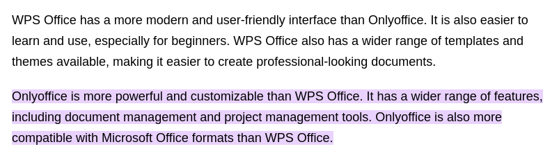 WPS Office has a more modern and user-friendly interface than OnlyOffice. It is also easier to learn and use, especially for beginners. WPS Office also has a wider range of templates and themes available, making it easier to create professional-looking documents. OnlyOffice is more powerful and customizable than WPS Office. It has a wider range of features, including document management and project management tools. OnlyOffice is also more compatible with Microsoft Office formats than WPS Office.