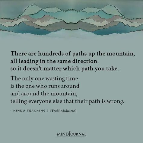 There are hundreds of paths up the mountain, all leading in the same direction, so it doesn’t matter which path you take. The only one wasting time is the one who runs around and around the mountain, telling everyone else that their path is wrong. - Hindu Teaching #lifelesson #life Paths In Life Quotes, Different Paths Quotes Life, Quotes About Following Your Own Path, Carve Your Own Path Quotes, Changing Paths In Life Quotes, Different Paths Quotes, New Path In Life Quotes, Hindu Poetry, The Mountain Is You