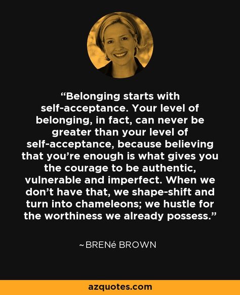 Belonging starts with self-acceptance. Your level of belonging, in fact, can never be greater than your level of self-acceptance, because believing that you're enough is what gives you the courage to be authentic, vulnerable and imperfect. When we don't have that, we shape-shift and turn into chameleons; we hustle for the worthiness we already possess. Belonging Quotes, Fool Quotes, The Power Of Vulnerability, Connection Quotes, Brene Brown Quotes, Brené Brown, Trend Quote, Empowering Words, Be Authentic