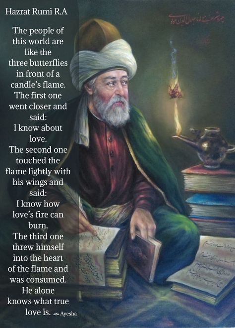The people of this world are like the three butterflies in front of a candle’s flame. The first one went closer and said: I know about love. The second one touched the flame lightly with his wings and said: I know how love’s fire can burn. The third one threw himself into the heart of the flame and was consumed. He alone knows what true love is. | Hazrat Rumi R.A Rumi About Love, Wise Inspirational Quotes, Rumi Quotes Soul, Serenity Quotes, Three Butterflies, Rumi Poem, Jalaluddin Rumi, Sufi Mystic, Tips For Happy Life