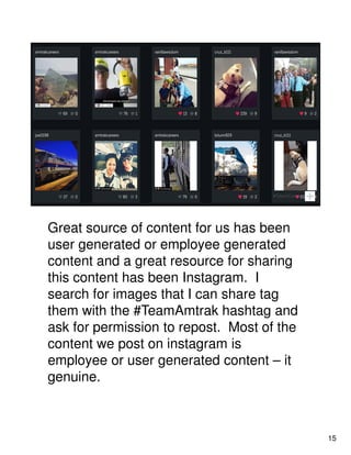 Great source of content for us has been
user generated or employee generated
content and a great resource for sharing
this content has been Instagram. I
search for images that I can share tag
them with the #TeamAmtrak hashtag and
ask for permission to repost. Most of the
content we post on instagram is
employee or user generated content – it
genuine.
15
 