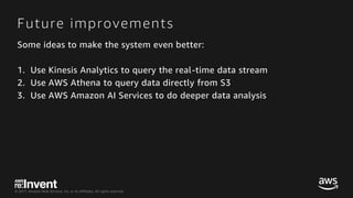 © 2017, Amazon Web Services, Inc. or its Affiliates. All rights reserved.
Future improvements
Some ideas to make the system even better:
1. Use Kinesis Analytics to query the real-time data stream
2. Use AWS Athena to query data directly from S3
3. Use AWS Amazon AI Services to do deeper data analysis
 