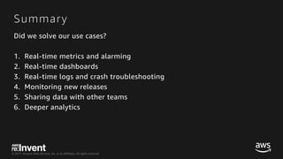 © 2017, Amazon Web Services, Inc. or its Affiliates. All rights reserved.
Summary
Did we solve our use cases?
1. Real-time metrics and alarming
2. Real-time dashboards
3. Real-time logs and crash troubleshooting
4. Monitoring new releases
5. Sharing data with other teams
6. Deeper analytics
 