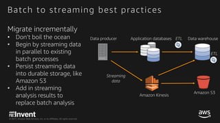 © 2017, Amazon Web Services, Inc. or its Affiliates. All rights reserved.
Batch to streaming best practices
Migrate incrementally
• Don’t boil the ocean
• Begin by streaming data
in parallel to existing
batch processes
• Persist streaming data
into durable storage, like
Amazon S3
• Add in streaming
analysis results to
replace batch analysis
Application databases Data warehouseData producer
Amazon Kinesis
ETL
ETL
Amazon S3
Streaming
data
 