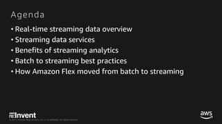 © 2017, Amazon Web Services, Inc. or its Affiliates. All rights reserved.
Agenda
• Real-time streaming data overview
• Streaming data services
• Benefits of streaming analytics
• Batch to streaming best practices
• How Amazon Flex moved from batch to streaming
 