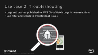 © 2017, Amazon Web Services, Inc. or its Affiliates. All rights reserved.
Use case 2: Troubleshooting
• Logs and crashes published to AWS CloudWatch Logs in near-real time
• Can filter and search to troubleshoot issues
 