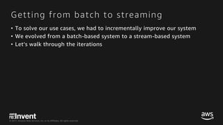 © 2017, Amazon Web Services, Inc. or its Affiliates. All rights reserved.
Getting from batch to streaming
• To solve our use cases, we had to incrementally improve our system
• We evolved from a batch-based system to a stream-based system
• Let’s walk through the iterations
 