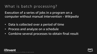 © 2017, Amazon Web Services, Inc. or its Affiliates. All rights reserved.
What is batch processing?
Execution of a series of jobs in a program on a
computer without manual intervention - Wikipedia
• Data is collected over a period of time
• Process and analyze on a schedule
• Combine several processes to obtain final result
 