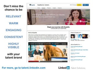 For more, go to talent.linkedin.com
Don’t miss the
chance to be
RELEVANT
WARM
ENGAGING
CONSISTENT
HIGHLY
VISIBLE
with your
talent brand
 