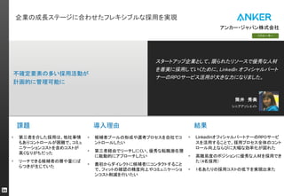 企業の成長ステージに合わせたフレキシブルな採用を実現
課題
スタートアップ企業として、限られたリソースで優秀な人材
を着実に採用していくために、LinkedIn オフィシャルパート
ナーのRPOサービス活用が大きな力になりました。
シニアアソシエイト
導入理由
リクルーター
筒井 秀美
不確定要素の多い採用活動が
計画的に管理可能に
アンカー・ジャパン株式会社
結果
§ 第三者を介した採用は、他社事情
もありコントロールが困難で、コミュ
ニケーションコストを含めコストが
高くなりがちだった
§ リーチできる候補者の層や量にば
らつきが生じていた
§ 候補者プールの形成や選考プロセスを自社でコ
ントロールしたい
§ 第三者経由でリーチしにくい、優秀な転職潜在層
に能動的にアプローチしたい
§ 最初からダイレクトに候補者にコンタクトすること
で、フィットの確認の精度向上やコミュニケーショ
ンコスト削減を行いたい
§ LinkedInオフィシャルパートナーのRPOサービ
スを活用することで、採用プロセス全体のコント
ロール向上ならびに大幅な効率化が図れた
§ 高難易度のポジションに優秀な人材を採用でき
た（4名採用）
§ 1名あたりの採用コストの低下を実現出来た
 