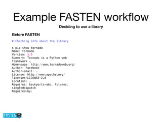 Example FASTEN workﬂow
# Checking info about the library
$ pip show tornado
Name: tornado
Version: 5.0
Summary: Tornado is a Python web
framework …
Home-page: http://www.tornadoweb.org/
Author: Facebook
Author-email: …
License: http://www.apache.org/
licenses/LICENSE-2.0
Location: …
Requires: backports-abc, futures,
singledispatch
Required-by:
Deciding to use a library
Before FASTEN
 