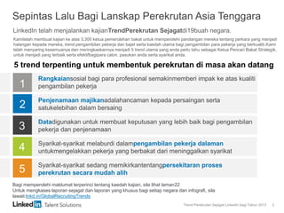 Trend Perekrutan Sejagat LinkedIn bagi Tahun 2013 2
Sepintas Lalu Bagi Lanskap Perekrutan Asia Tenggara
1
5 trend terpenting untuk membentuk perekrutan di masa akan datang
2
3
4
5
Rangkaiansosial bagi para profesional semakinmemberi impak ke atas kualiti
pengambilan pekerja
Penjenamaan majikanadalahancaman kepada persaingan serta
satukelebihan dalam bersaing
Datadigunakan untuk membuat keputusan yang lebih baik bagi pengambilan
pekerja dan penjenamaan
Syarikat-syarikat melaburdi dalampengambilan pekerja dalaman
untukmengelakkan pekerja yang berbakat dari meninggalkan syarikat
Syarikat-syarikat sedang memikirkantentangpersekitaran proses
perekrutan secara mudah alih
LinkedIn telah menjalankan kajianTrendPerekrutan Sejagatdi19buah negara.
Kamitelah membuat kajian ke atas 3,300 ketua pemerolehan bakat untuk memperolehi pandangan mereka tentang perkara yang menjadi
halangan kepada mereka, trend pengambilan pekerja dan bajet serta kaedah utama bagi pengambilan para pekerja yang berkualiti.Kami
telah menyaring kesemuanya dan meringkaskannya menjadi 5 trend utama yang anda perlu tahu sebagai Ketua Pencari Bakat Strategik,
untuk menjadi yang terbaik serta efektifbagipara calon, pasukan anda serta syarikat anda.
Bagi memperolehi maklumat terperinci tentang kaedah kajian, sila lihat laman22
Untuk mengkases laporan sejagat dan laporan yang khusus bagi setiap negara dan infografi, sila
lawati:lnkd.in/GlobalRecruitingTrends
 