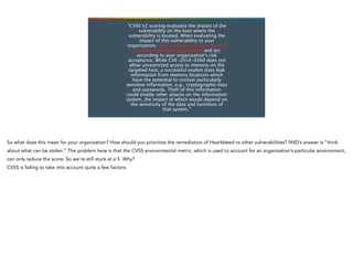 “CVSS V2 scoring evaluates the impact of the
vulnerability on the host where the
vulnerability is located. When evaluating the
impact of this vulnerability to your
organization, take into account the nature of
the data that is being protected and act
according to your organization’s risk
acceptance. While CVE-2014-0160 does not
allow unrestricted access to memory on the
targeted host, a successful exploit does leak
information from memory locations which
have the potential to contain particularly
sensitive information, e.g., cryptographic keys
and passwords. Theft of this information
could enable other attacks on the information
system, the impact of which would depend on
the sensitivity of the data and functions of
that system.”
 