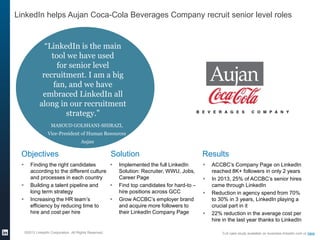 ©2013 LinkedIn Corporation. All Rights Reserved.
LinkedIn helps Aujan Coca-Cola Beverages Company recruit senior level roles
Objectives
 Finding the right candidates
according to the different culture
and processes in each country
 Building a talent pipeline and
long term strategy
 Increasing the HR team’s
efficiency by reducing time to
hire and cost per hire
Solution
 Implemented the full LinkedIn
Solution: Recruiter, WWU, Jobs,
Career Page
 Find top candidates for hard-to –
hire positions across GCC
 Grow ACCBC’s employer brand
and acquire more followers to
their LinkedIn Company Page
Results
 ACCBC’s Company Page on LinkedIn
reached 8K+ followers in only 2 years
 In 2013, 25% of ACCBC’s senior hires
came through LinkedIn
 Reduction in agency spend from 70%
to 30% in 3 years, LinkedIn playing a
crucial part in it
 22% reduction in the average cost per
hire in the last year thanks to LinkedIn
Full case study available on business.linkedin.com or here
“LinkedIn is the main
tool we have used
for senior level
recruitment. I am a big
fan, and we have
embraced LinkedIn all
along in our recruitment
strategy.”
MASOUD GOLSHANI-SHIRAZI,
Vice-President of Human Resources
Aujan
 