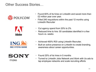  Found 60% of its hires on LinkedIn and saved more than
£2 million year over year.
 Filled 240 requisitions within the past 12 months using
LinkedIn Recruiter
 Achieved 400% ROI using LinkedIn Recruiter.
 Built an active presence on LinkedIn to create branding,
awareness about career opportunities.
 Cut agency spend from 20% to 2%
 Reduced time to hire: 50 candidates identified in a few
hours vs. weeks
 Found 25% of its hires in 5 months
 Turned to LinkedIn Jobs Network and Work with Us ads to
tap employee networks and scale recruiting efforts
88
Other Success Stories…
 