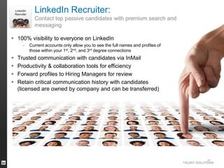 TALENT SOLUTIONS
 100% visibility to everyone on LinkedIn
– Current accounts only allow you to see the full names and profiles of
those within your 1st, 2nd, and 3rd degree connections
 Trusted communication with candidates via InMail
 Productivity & collaboration tools for efficiency
 Forward profiles to Hiring Managers for review
 Retain critical communication history with candidates
(licensed are owned by company and can be transferred)
47
LinkedIn Recruiter:
Contact top passive candidates with premium search and
messaging
LinkedIn
Recruiter
 