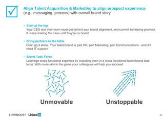    Align Talent Acquisition & Marketing to align prospect experience
    (e.g., messaging, process) with overall brand story


     Start at the top
      Your CEO and their team must get behind your brand alignment, and commit to helping promote
      it. Keep making the case until they’re on board.

     Bring partners to the table
      Don’t go it alone. Your talent brand is part HR, part Marketing, part Communications - and it’ll
      need IT support.

     Brand Task Force
      Leverage cross-functional expertise by including them in a cross-functional talent brand task
      force. With more skin in the game your colleagues will help you succeed.




                Unmovable                                          Unstoppable
                                                                                                         20
 