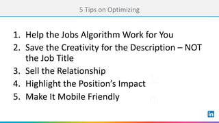 5 Tips	on	Optimizing
1. Help	the	Jobs	Algorithm	Work	for	You	
2. Save	the	Creativity	for	the	Description	– NOT	
the	Job	Title
3. Sell	the	Relationship
4. Highlight	the	Position’s	Impact
5. Make	It	Mobile	Friendly
 