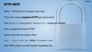 HTTP HSTS
HSTS - HTTP Strict Transport Security
This host name requires HTTPS going forward
The Strict-Transport-Security: response header
Only recognized over HTTPS
Each entry has an expiry time
curl --hsts hsts.txt http://example.com/
The HSTS cache is a text based readable ﬁle
@bagder
 