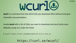 wcurl is a command line tool which lets you download URLs without having to
remember any parameters.
Invoke wcurl with a list of URLs you want to download and wcurl picks sane
defaults; using curl under the hood.
$ wcurl https://curl.se/download/curl-8.9.1.tar.xz
@bagder
https://curl.se/wcurl/
 