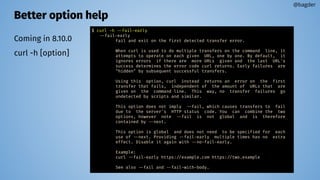 Better option help
Coming in 8.10.0
curl -h [option]
@bagder
$ curl -h --fail-early
--fail-early
Fail and exit on the first detected transfer error.
When curl is used to do multiple transfers on the command line, it
attempts to operate on each given URL, one by one. By default, it
ignores errors if there are more URLs given and the last URL's
success determines the error code curl returns. Early failures are
"hidden" by subsequent successful transfers.
Using this option, curl instead returns an error on the first
transfer that fails, independent of the amount of URLs that are
given on the command line. This way, no transfer failures go
undetected by scripts and similar.
This option does not imply --fail, which causes transfers to fail
due to the server's HTTP status code. You can combine the two
options, however note --fail is not global and is therefore
contained by --next.
This option is global and does not need to be specified for each
use of --next. Providing --fail-early multiple times has no extra
effect. Disable it again with --no-fail-early.
Example:
curl --fail-early https://example.com https://two.example
See also --fail and --fail-with-body.
 