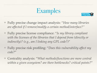 Examples
❖ Fully precise change impact analysis: “How many libraries
are affected if I remove/modify a certain method/interface?”
❖ Fully precise license compliance: “Is my library compliant
with the licenses of the libraries that I depend from (directly or
indirectly)? (e.g., am I linking any GPL code?)”
❖ Fully precise risk pro
fi
ling: “Does this vulnerability affect my
code?”
❖ Centrality analysis: “What methods/functions are more central
within a given ecosystem? are there bottlenecks? critical points?”
 