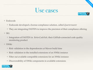 Use cases
❖ Endocod
e

❖ Endocode developed a license-compliance solution, called Quartermaste
r

❖ They are integrating FASTEN to improve the precision of their compliance offerin
g

❖ SI
G

❖ Integration of FASTEN in  BetterCodeHub, their GitHub-connected code quality
monitoring produc
t

❖ XWiki
 

❖ Risk validation in the dependencies at Maven build tim
e

❖ Risk validation in the installed extensions of an XWiki instanc
e

❖ Filter out available compatible extensions for an XWiki instanc
e

❖ Discoverability of XWiki components in available extensions
I
n
p
r
o
g
r
e
s
s
 