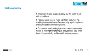 Dec 10, 2019 112019
Risks overview
The dream of code reuse is a reality, but this reality is not
without problems.
Package users need to invest significant resources into
shielding themselves from software security, legal compliance
and source code incompatibility issues.
On the other hand, package providers have no reasonable
means of evolving their offerings in an systematic way, which
leads to incompatibility problems with upstream projects.
 