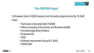 Dec 10, 2019 132019
The FASTEN Project
➢
A European Union’s H2020 research and innovation programme led by TU Delft
➢
Team:
●
Technische Universiteit Delt (TUDelft)
●
Athens University of Economics and Business (AUEB)
●
Universita degli Studi di Milano
●
Endocode AG
●
OW2
●
Software Improvement Group B.V. (SIG)
●
XWIKI SAS
 