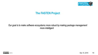 Dec 10, 2019 142019
The FASTEN Project
Our goal is to make software ecosystems more robust by making package managementOur goal is to make software ecosystems more robust by making package management
more intelligentmore intelligent
 