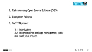 Dec 10, 2019 22019
1. Risks on using Open Source Software (OSS)1. Risks on using Open Source Software (OSS)
2. Ecosystem Failures2. Ecosystem Failures
3. FASTEN project3. FASTEN project
3.1 Introduction3.1 Introduction
3.2 Integration into package management tools3.2 Integration into package management tools
3.3 Build your project!3.3 Build your project!
 