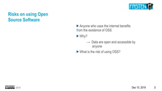 Dec 10, 2019 32019
Risks on using Open
Source Software
Anyone who uses the internet benefits
from the existence of OSS
Why?
→ Data are open and accessible by
anyone
What is the risk of using OSS?
 