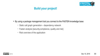 Dec 10, 2019 302019
●
By using a package management tool you connect to the FASTEN knowledge base:
➢
Static call graph generation – dependency network
➢
Fasten analysis [security,compliance, quality and risk]
➢
Risk overview of the application
Build your project!
 