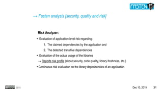 Dec 10, 2019 312019
Risk Analyzer:
●
Evaluation of application-level risk regarding:
1. The claimed dependencies by the application and
2. The detected transitive dependencies
●
Evaluation of the actual usage of the libraries
→ Reports risk profile (about security, code quality, library freshness, etc.)
●
Continuous risk evaluation on the library dependencies of an application
→ Fasten analysis [security, quality and risk]
 