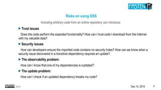 Dec 10, 2019 72019
Risks on using OSS
Including arbitrary code from an online repository can introduce:
Trust issues
Does the code perform the expected functionality? How can I trust code I download from the Internet
with my valuable data?
Security issues
How can developers ensure the imported code contains no security holes? How can we know when a
security issue discovered in a transitive dependency requires an update?
The observability problem:
How can I know that one of my dependencies is outdated?
The update problem:
How can I check if an updated dependency breaks my code?
 