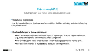 Dec 10, 2019 82019
Risks on using OSS (2)
Including arbitrary code from an online repository can introduce:
Compliance implications
How do I know that I am not violating anyone’s copyrights or that I am not linking against code featuring
incompatible licenses?
Creates challenges to library maintainers:
●
How can I assess the (direct or transitive) impact of my changes? How can I deprecate features
(e.g., remove functionality) without knowing who is using them?
●
Why should I use my (free!) time to maintain a library that large corporations depend upon?
●
How can I spot instances of my code being distributed without permission?
 