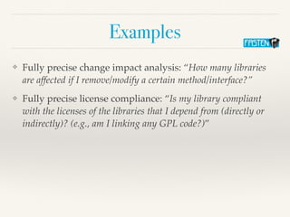 Examples
❖ Fully precise change impact analysis: “How many libraries
are affected if I remove/modify a certain method/interface?”
❖ Fully precise license compliance: “Is my library compliant
with the licenses of the libraries that I depend from (directly or
indirectly)? (e.g., am I linking any GPL code?)”
 