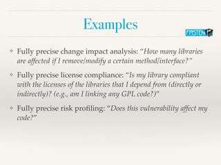 Examples
❖ Fully precise change impact analysis: “How many libraries
are affected if I remove/modify a certain method/interface?”
❖ Fully precise license compliance: “Is my library compliant
with the licenses of the libraries that I depend from (directly or
indirectly)? (e.g., am I linking any GPL code?)”
❖ Fully precise risk proﬁling: “Does this vulnerability affect my
code?”
 