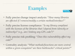 Examples
❖ Fully precise change impact analysis: “How many libraries
are affected if I remove/modify a certain method/interface?”
❖ Fully precise license compliance: “Is my library compliant
with the licenses of the libraries that I depend from (directly or
indirectly)? (e.g., am I linking any GPL code?)”
❖ Fully precise risk proﬁling: “Does this vulnerability affect my
code?”
❖ Centrality analysis: “What methods/functions are more central
within a given ecosystem? are there bottlenecks? critical points?”
 