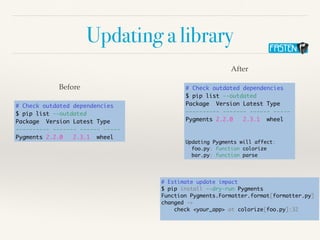 Updating a library
# Check outdated dependencies
$ pip list --outdated
Package Version Latest Type
---------- ------- ------ -----
Pygments 2.2.0 2.3.1 wheel
Before # Check outdated dependencies
$ pip list --outdated
Package Version Latest Type
---------- ------- ------ -----
Pygments 2.2.0 2.3.1 wheel
Updating Pygments will affect:
foo.py: function colorize
bar.py: function parse
After
# Estimate update impact
$ pip install --dry-run Pygments
Function Pygments.Formatter.format[formatter.py]
changed ->
check <your_app> at colorize[foo.py]:32
 