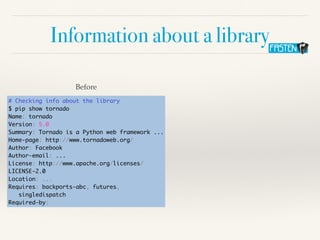 Information about a library
# Checking info about the library
$ pip show tornado
Name: tornado
Version: 5.0
Summary: Tornado is a Python web framework ...
Home-page: http://www.tornadoweb.org/
Author: Facebook
Author-email: ...
License: http://www.apache.org/licenses/
LICENSE-2.0
Location: ...
Requires: backports-abc, futures,
singledispatch
Required-by:
Before
 