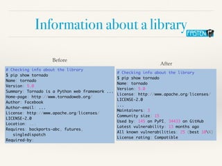 Information about a library
# Checking info about the library
$ pip show tornado
Name: tornado
Version: 5.0
Summary: Tornado is a Python web framework ...
Home-page: http://www.tornadoweb.org/
Author: Facebook
Author-email: ...
License: http://www.apache.org/licenses/
LICENSE-2.0
Location: ...
Requires: backports-abc, futures,
singledispatch
Required-by:
Before
# Checking info about the library
$ pip show tornado
Name: tornado
Version: 5.0
License: http://www.apache.org/licenses/
LICENSE-2.0
...
Maintainers: 3
Community size: 15
Used by: 145 on PyPI, 34433 on GitHub
Latest vulnerability: 13 months ago
All known vulnerabilities: 25 (best 10%)
License rating: Compatible
After
 