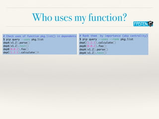 Who uses my function?
# Check uses of function pkg.list() in dependents
$ pip query --uses pkg.list
depA(v1.2).parse()
depA(v1.2).test()
depB(0.0.2).foo()
depC(1.2.1).calculate()X
# Rank them by importance (aka centrality)
$ pip query --uses --rank pkg.list
depC(1.2.1).calculate()
depB(0.0.2).foo()
depA(v1.2).parse()
depA(v1.2).test()
 