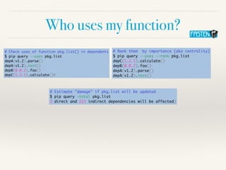 Who uses my function?
# Check uses of function pkg.list() in dependents
$ pip query --uses pkg.list
depA(v1.2).parse()
depA(v1.2).test()
depB(0.0.2).foo()
depC(1.2.1).calculate()X
# Estimate "damage" if pkg.list will be updated
$ pip query —total pkg.list
3 direct and 223 indirect dependencies will be affected)
# Rank them by importance (aka centrality)
$ pip query --uses --rank pkg.list
depC(1.2.1).calculate()
depB(0.0.2).foo()
depA(v1.2).parse()
depA(v1.2).test()
 