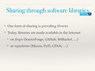 Sharing through software libraries
❖ One form of sharing is providing libraries
❖ Today, libraries are made available in the Internet
❖ on forges (SourceForge, GitHub, BitBucket, …)
❖ or repositories (Maven, PyPi, CPAN, …)
 