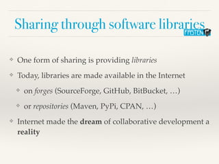 Sharing through software libraries
❖ One form of sharing is providing libraries
❖ Today, libraries are made available in the Internet
❖ on forges (SourceForge, GitHub, BitBucket, …)
❖ or repositories (Maven, PyPi, CPAN, …)
❖ Internet made the dream of collaborative development a
reality
 